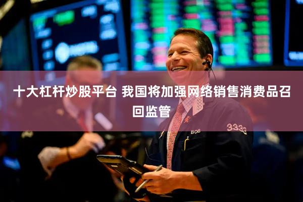 十大杠杆炒股平台 我国将加强网络销售消费品召回监管