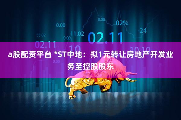 a股配资平台 *ST中地：拟1元转让房地产开发业务至控股股东