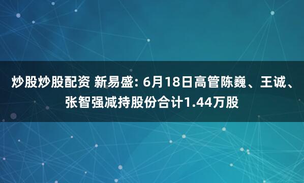 炒股炒股配资 新易盛: 6月18日高管陈巍、王诚、张智强减持股份合计1.44万股