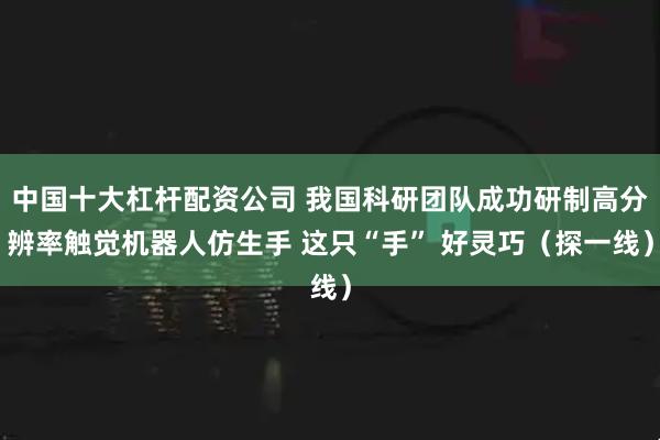 中国十大杠杆配资公司 我国科研团队成功研制高分辨率触觉机器人仿生手 这只“手” 好灵巧（探一线）