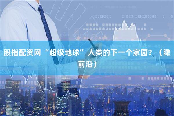 股指配资网 “超级地球” 人类的下一个家园？（瞰前沿）