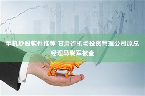 手机炒股软件推荐 甘肃省机场投资管理公司原总经理马晓军被查