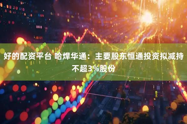 好的配资平台 哈焊华通：主要股东恒通投资拟减持不超3%股份