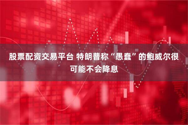 股票配资交易平台 特朗普称“愚蠢”的鲍威尔很可能不会降息