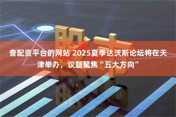 查配资平台的网站 2025夏季达沃斯论坛将在天津举办，议题聚焦“五大方向”