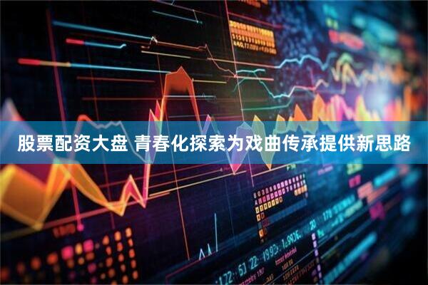 股票配资大盘 青春化探索为戏曲传承提供新思路