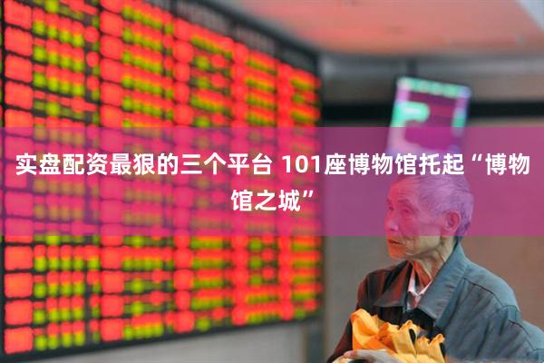 实盘配资最狠的三个平台 101座博物馆托起“博物馆之城”