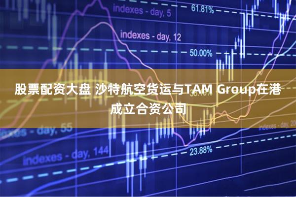 股票配资大盘 沙特航空货运与TAM Group在港成立合资公司