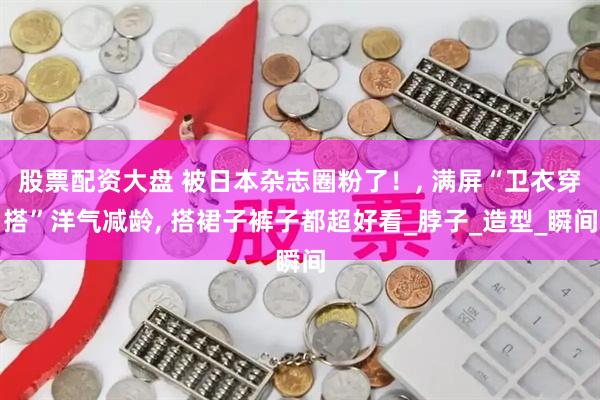 股票配资大盘 被日本杂志圈粉了！, 满屏“卫衣穿搭”洋气减龄, 搭裙子裤子都超好看_脖子_造型_瞬间