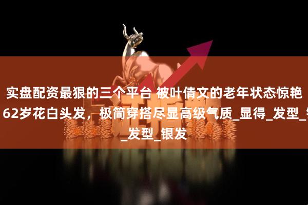 实盘配资最狠的三个平台 被叶倩文的老年状态惊艳到，62岁花白头发，极简穿搭尽显高级气质_显得_发型_银发