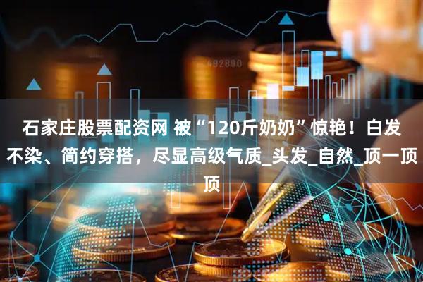 石家庄股票配资网 被“120斤奶奶”惊艳！白发不染、简约穿搭，尽显高级气质_头发_自然_顶一顶