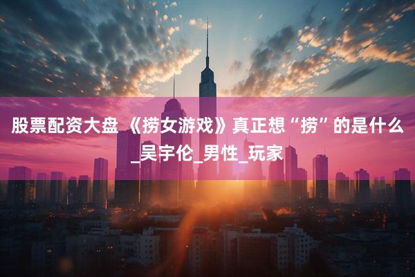 股票配资大盘 《捞女游戏》真正想“捞”的是什么_吴宇伦_男性_玩家