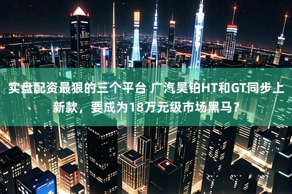 实盘配资最狠的三个平台 广汽昊铂HT和GT同步上新款，要成为18万元级市场黑马？