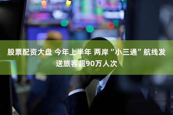 股票配资大盘 今年上半年 两岸“小三通”航线发送旅客超90万人次