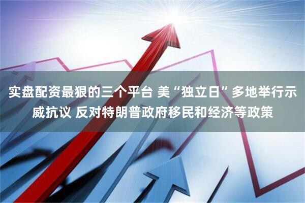实盘配资最狠的三个平台 美“独立日”多地举行示威抗议 反对特朗普政府移民和经济等政策