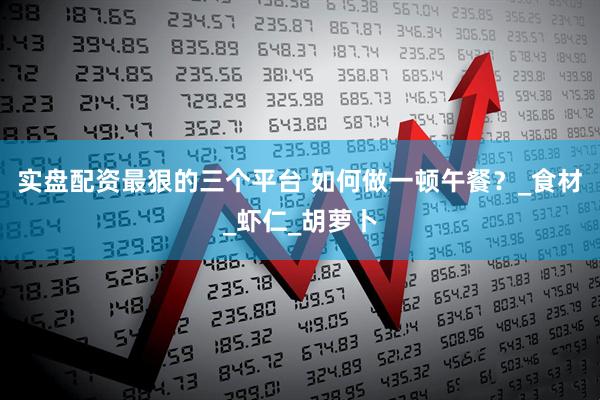 实盘配资最狠的三个平台 如何做一顿午餐？_食材_虾仁_胡萝卜