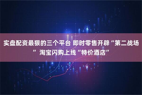 实盘配资最狠的三个平台 即时零售开辟“第二战场” 淘宝闪购上线“特价酒店”