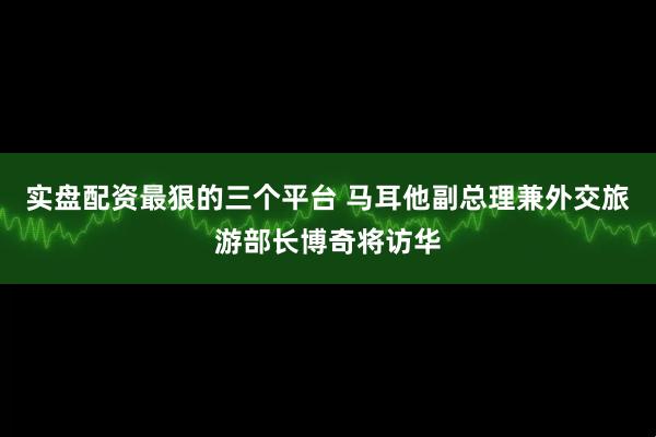 实盘配资最狠的三个平台 马耳他副总理兼外交旅游部长博奇将访华
