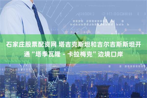 石家庄股票配资网 塔吉克斯坦和吉尔吉斯斯坦开通“塔季瓦隆－卡拉梅克”边境口岸