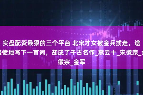 实盘配资最狠的三个平台 北宋才女被金兵掳走，途中羞愤地写下一首词，却成了千古名作_燕云十_宋徽宗_金军