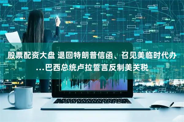 股票配资大盘 退回特朗普信函、召见美临时代办…巴西总统卢拉誓言反制美关税