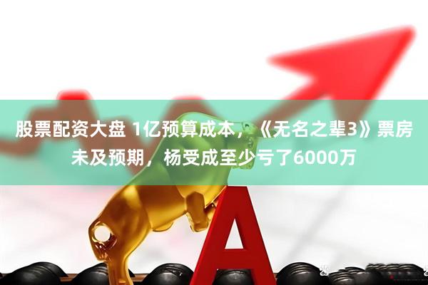 股票配资大盘 1亿预算成本，《无名之辈3》票房未及预期，杨受成至少亏了6000万