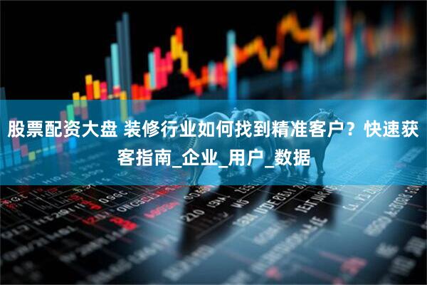 股票配资大盘 装修行业如何找到精准客户？快速获客指南_企业_用户_数据