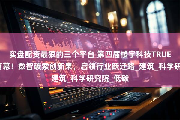 实盘配资最狠的三个平台 第四届楼宇科技TRUE大会圆满落幕！数智碳索创新果，启领行业跃迁路_建筑_科学研究院_低碳