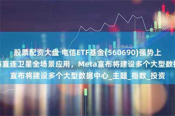 股票配资大盘 电信ETF基金(560690)强势上涨超2%！中国电信发布直连卫星全场景应用，Meta宣布将建设多个大型数据中心_主题_指数_投资
