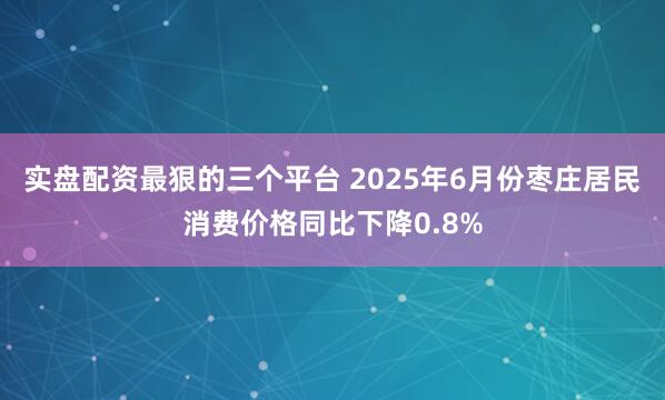实盘配资最狠的三个平台 2025年6月份枣庄居民消费价格同比下降0.8%