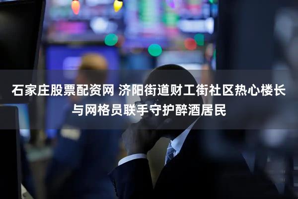 石家庄股票配资网 济阳街道财工街社区热心楼长与网格员联手守护醉酒居民