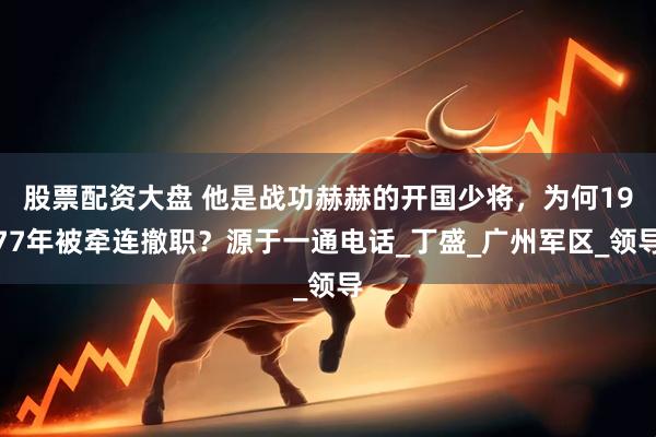 股票配资大盘 他是战功赫赫的开国少将，为何1977年被牵连撤职？源于一通电话_丁盛_广州军区_领导
