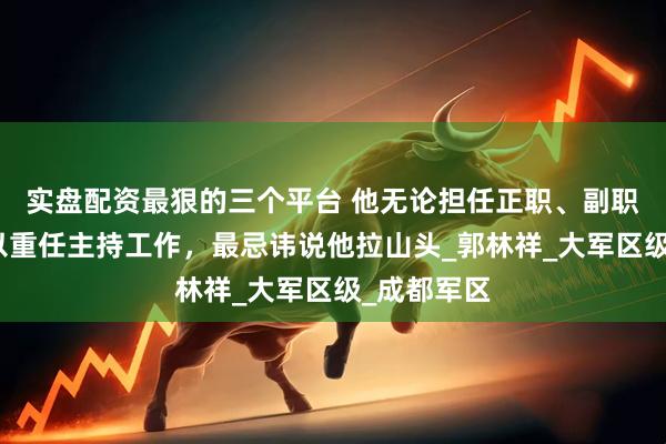 实盘配资最狠的三个平台 他无论担任正职、副职，总被委以重任主持工作，最忌讳说他拉山头_郭林祥_大军区级_成都军区