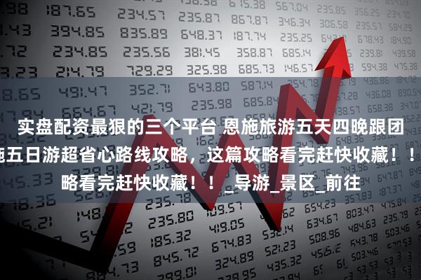 实盘配资最狠的三个平台 恩施旅游五天四晚跟团游详细攻略，恩施五日游超省心路线攻略，这篇攻略看完赶快收藏！！_导游_景区_前往