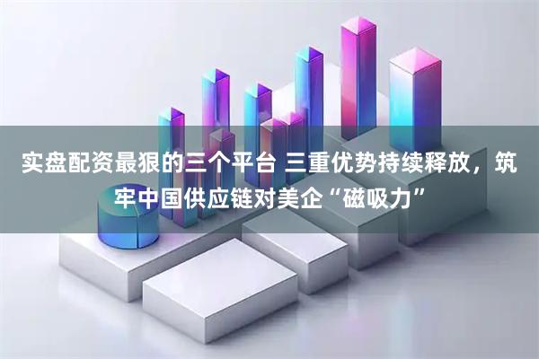 实盘配资最狠的三个平台 三重优势持续释放，筑牢中国供应链对美企“磁吸力”