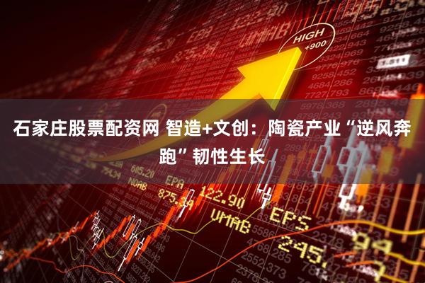 石家庄股票配资网 智造+文创:陶瓷产业“逆风奔跑”韧性生长