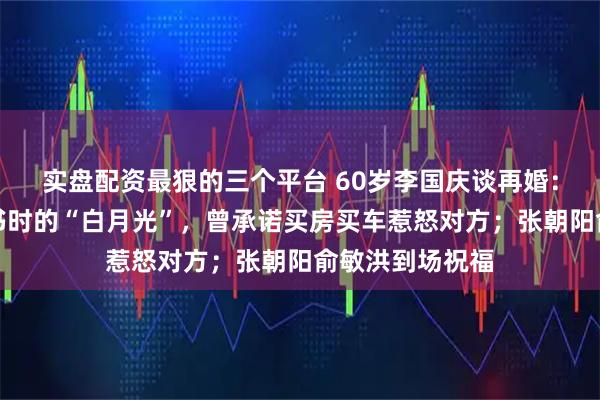 实盘配资最狠的三个平台 60岁李国庆谈再婚：妻子是北大读书时的“白月光”，曾承诺买房买车惹怒对方；张朝阳俞敏洪到场祝福