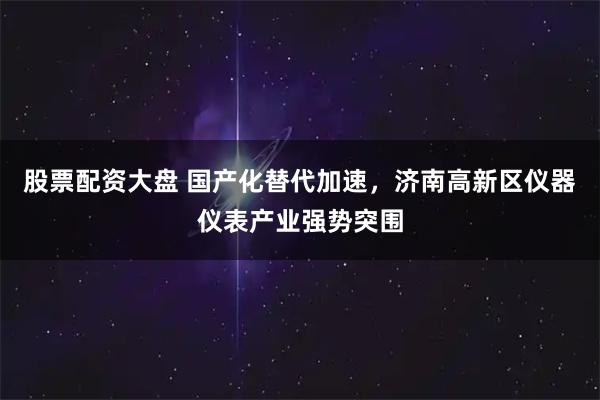 股票配资大盘 国产化替代加速，济南高新区仪器仪表产业强势突围