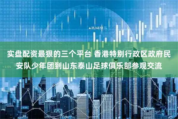实盘配资最狠的三个平台 香港特别行政区政府民安队少年团到山东泰山足球俱乐部参观交流