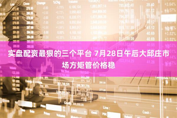 实盘配资最狠的三个平台 7月28日午后大邱庄市场方矩管价格稳