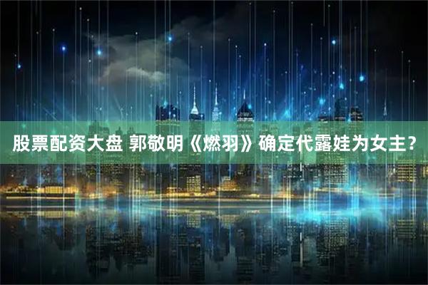 股票配资大盘 郭敬明《燃羽》确定代露娃为女主？