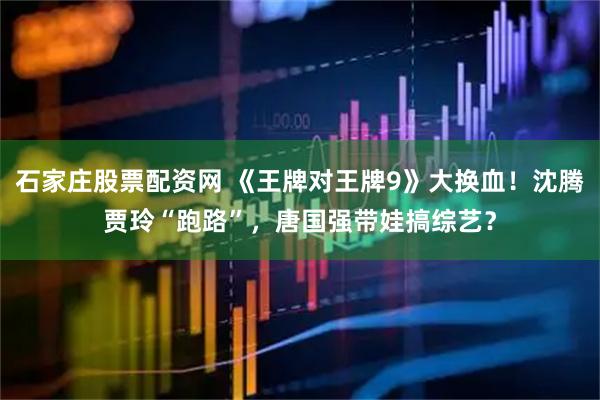 石家庄股票配资网 《王牌对王牌9》大换血！沈腾贾玲“跑路”，唐国强带娃搞综艺？