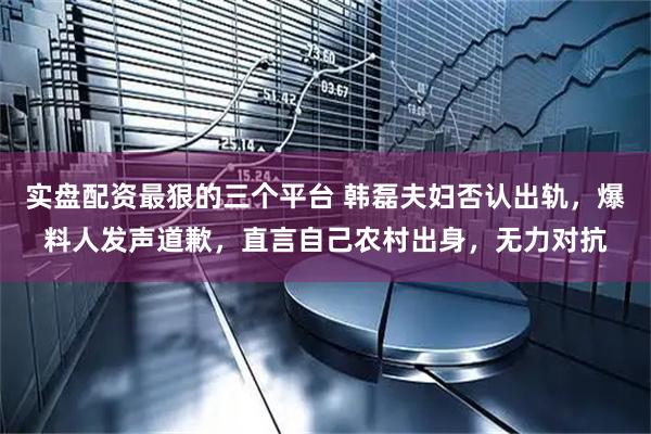实盘配资最狠的三个平台 韩磊夫妇否认出轨，爆料人发声道歉，直言自己农村出身，无力对抗