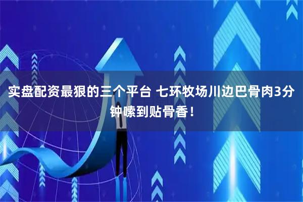 实盘配资最狠的三个平台 七环牧场川边巴骨肉3分钟嗦到贴骨香！