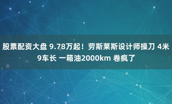 股票配资大盘 9.78万起！劳斯莱斯设计师操刀 4米9车长 一箱油2000km 卷疯了