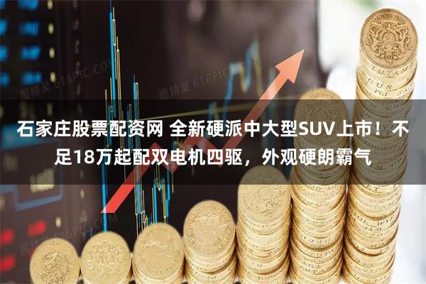 石家庄股票配资网 全新硬派中大型SUV上市！不足18万起配双电机四驱，外观硬朗霸气