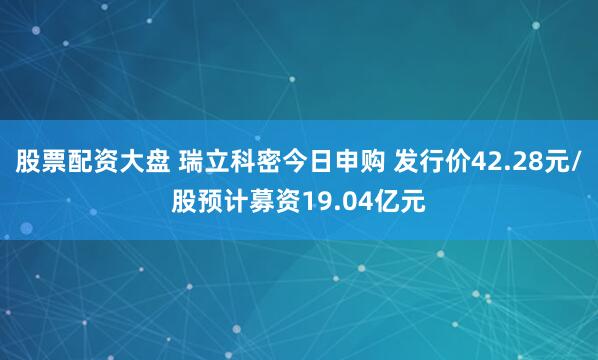 股票配资大盘 瑞立科密今日申购 发行价42.28元/股预计募资19.04亿元