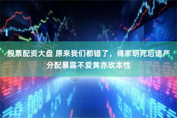 股票配资大盘 原来我们都错了，傅家明死后遗产分配暴露不爱黄亦玫本性