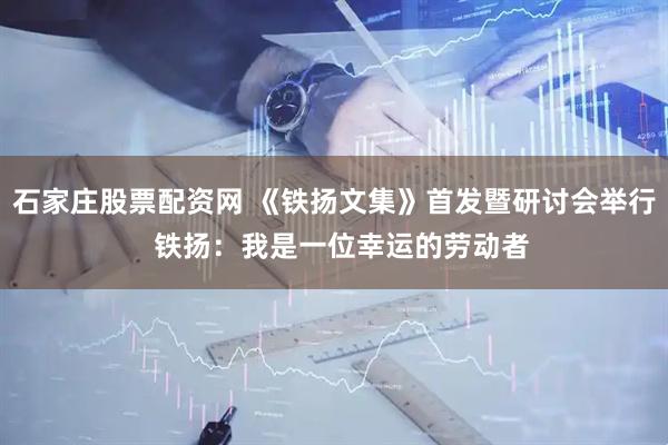 石家庄股票配资网 《铁扬文集》首发暨研讨会举行  铁扬：我是一位幸运的劳动者