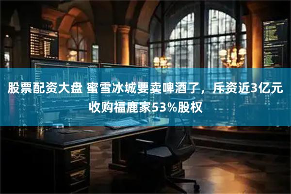 股票配资大盘 蜜雪冰城要卖啤酒了，斥资近3亿元收购福鹿家53%股权